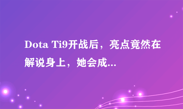 Dota Ti9开战后，亮点竟然在解说身上，她会成为DOTA比赛最火的女解说吗？