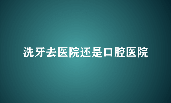 洗牙去医院还是口腔医院