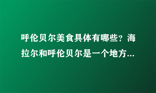 呼伦贝尔美食具体有哪些？海拉尔和呼伦贝尔是一个地方吗？去呼伦贝尔必吃什么？