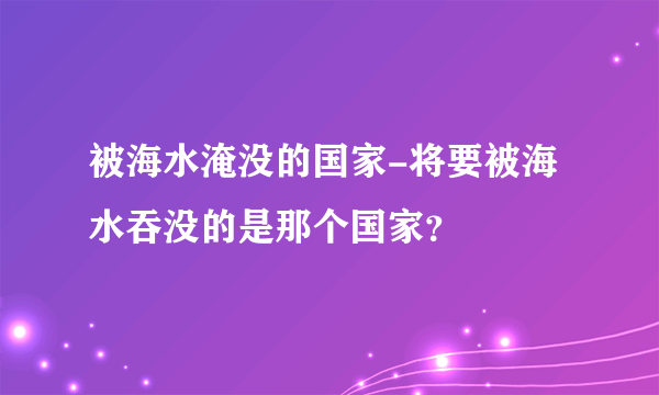 被海水淹没的国家-将要被海水吞没的是那个国家？