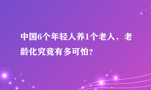 中国6个年轻人养1个老人，老龄化究竟有多可怕？