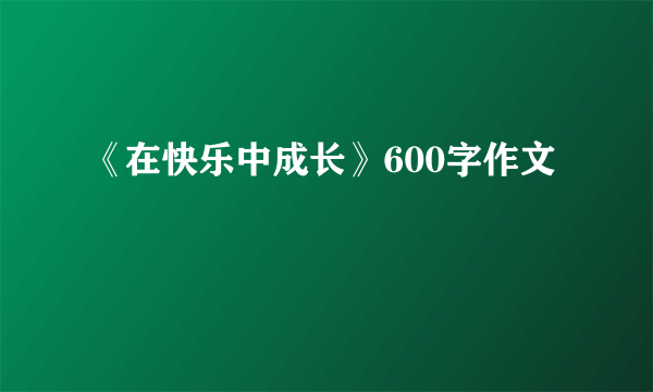 《在快乐中成长》600字作文