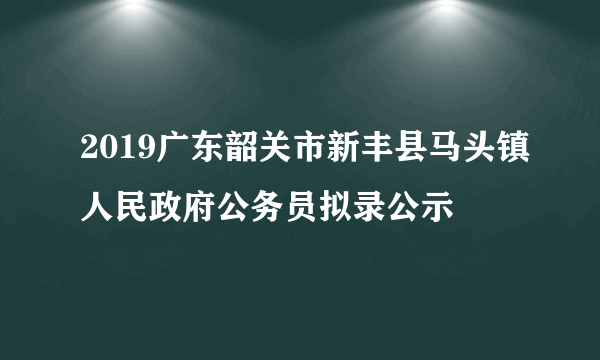 2019广东韶关市新丰县马头镇人民政府公务员拟录公示