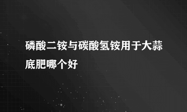 磷酸二铵与碳酸氢铵用于大蒜底肥哪个好