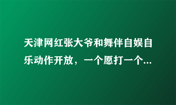 天津网红张大爷和舞伴自娱自乐动作开放，一个愿打一个愿挨，为何网名去喷一个老人呢？