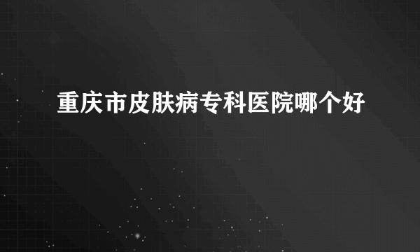 重庆市皮肤病专科医院哪个好