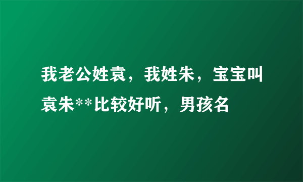 我老公姓袁，我姓朱，宝宝叫袁朱**比较好听，男孩名