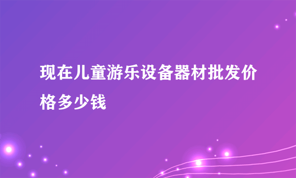 现在儿童游乐设备器材批发价格多少钱