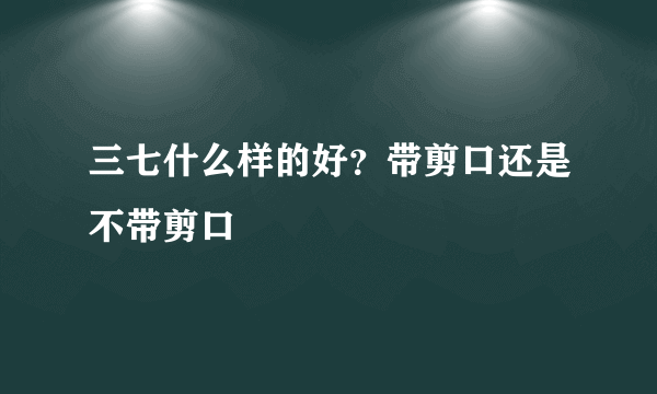 三七什么样的好？带剪口还是不带剪口