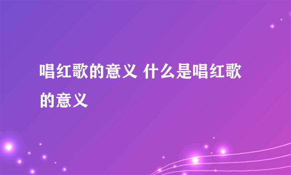 唱红歌的意义 什么是唱红歌的意义