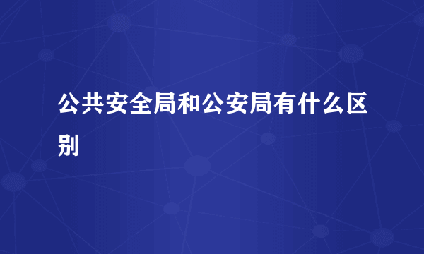 公共安全局和公安局有什么区别