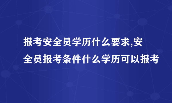 报考安全员学历什么要求,安全员报考条件什么学历可以报考