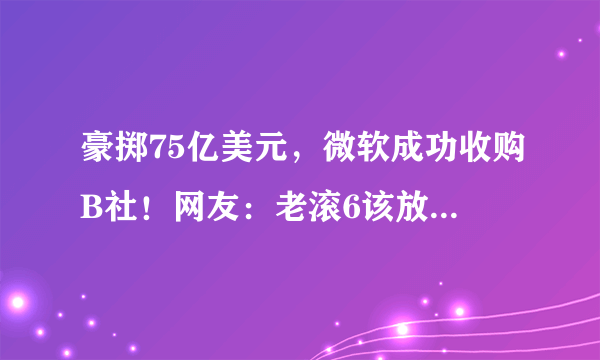 豪掷75亿美元，微软成功收购B社！网友：老滚6该放点消息了吧？