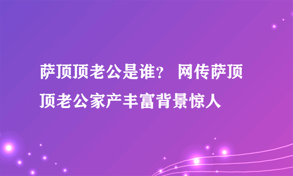 萨顶顶老公是谁？ 网传萨顶顶老公家产丰富背景惊人