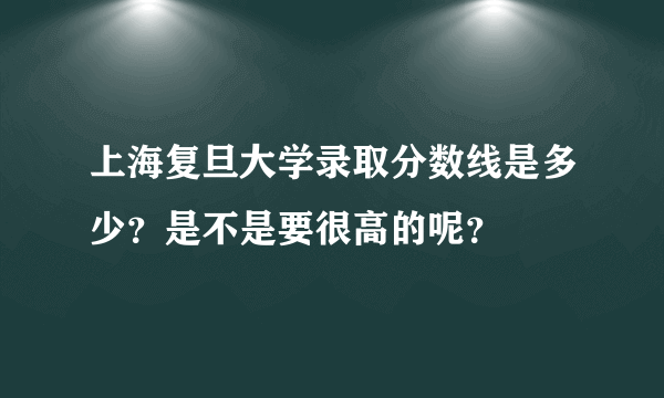 上海复旦大学录取分数线是多少？是不是要很高的呢？