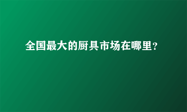 全国最大的厨具市场在哪里？