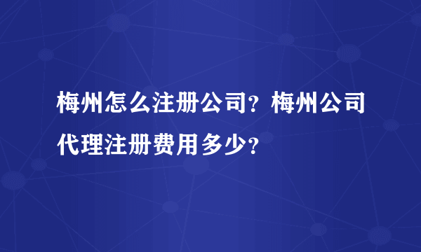 梅州怎么注册公司？梅州公司代理注册费用多少？