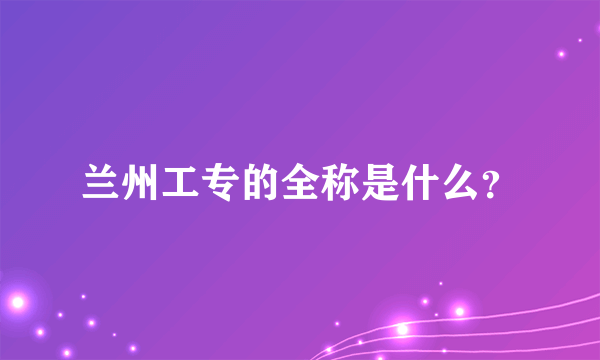 兰州工专的全称是什么？