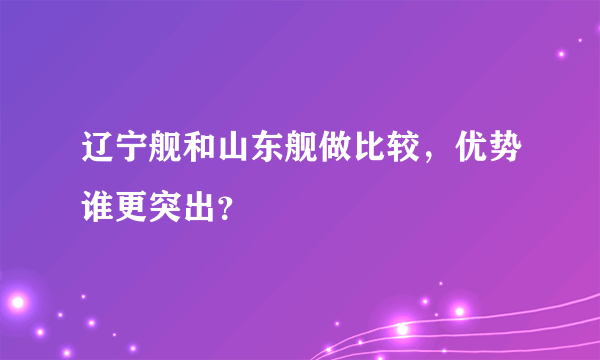 辽宁舰和山东舰做比较，优势谁更突出？