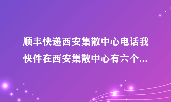 顺丰快递西安集散中心电话我快件在西安集散中心有六个小时了，怎么还不发走？