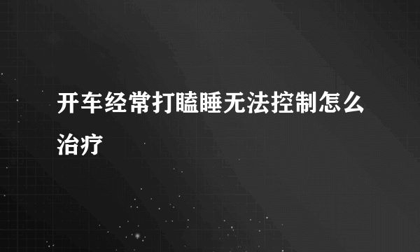 开车经常打瞌睡无法控制怎么治疗