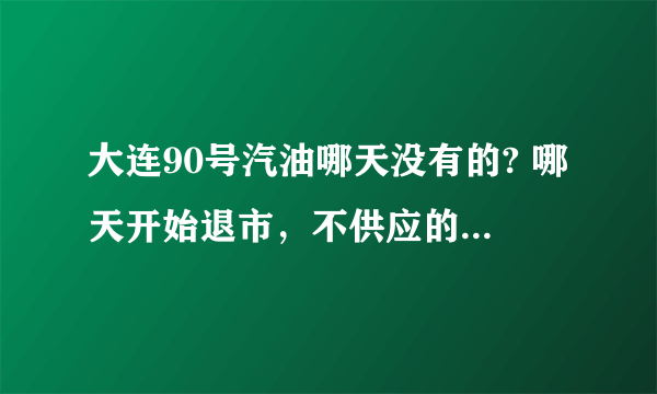 大连90号汽油哪天没有的? 哪天开始退市，不供应的？求具体哪天？