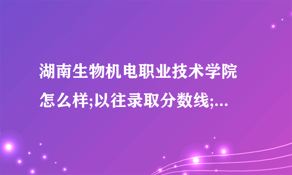 湖南生物机电职业技术学院 怎么样;以往录取分数线; 以往就业率