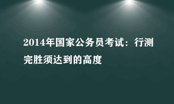 2014年国家公务员考试：行测完胜须达到的高度