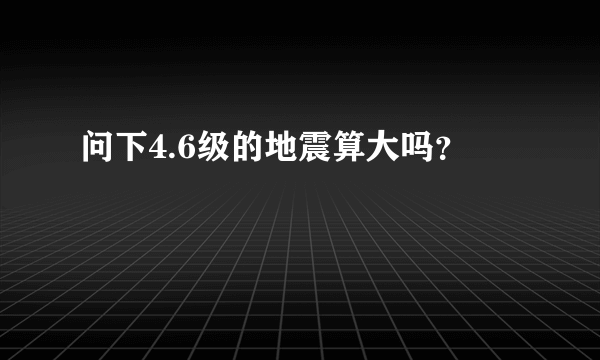 问下4.6级的地震算大吗？