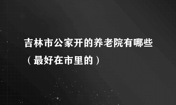 吉林市公家开的养老院有哪些（最好在市里的）