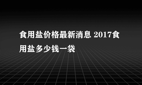 食用盐价格最新消息 2017食用盐多少钱一袋