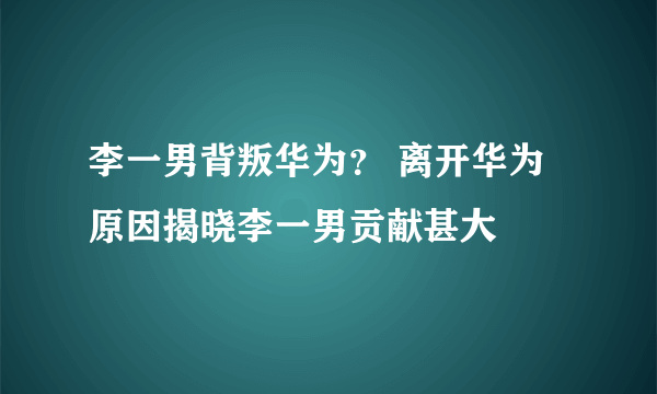 李一男背叛华为？ 离开华为原因揭晓李一男贡献甚大