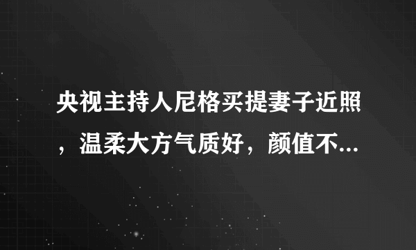 央视主持人尼格买提妻子近照，温柔大方气质好，颜值不输女明星