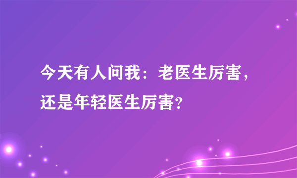 今天有人问我：老医生厉害，还是年轻医生厉害？