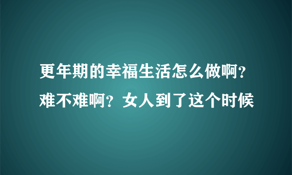 更年期的幸福生活怎么做啊？难不难啊？女人到了这个时候