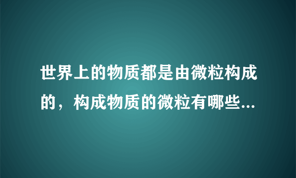 世界上的物质都是由微粒构成的，构成物质的微粒有哪些？分别举例说明