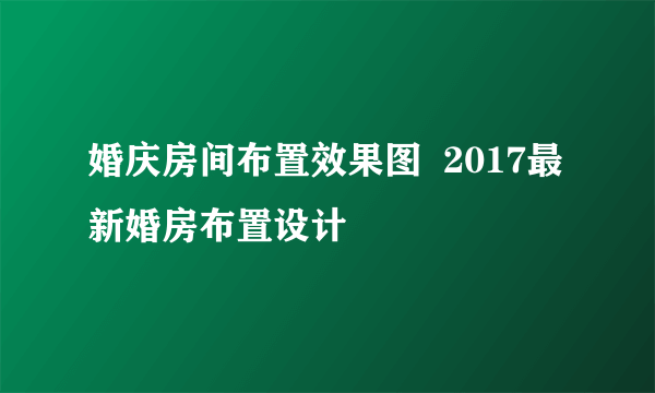 婚庆房间布置效果图  2017最新婚房布置设计