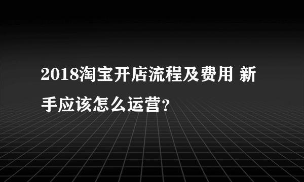 2018淘宝开店流程及费用 新手应该怎么运营？