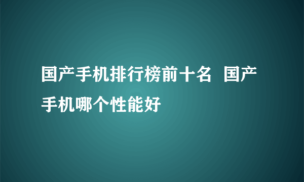 国产手机排行榜前十名  国产手机哪个性能好