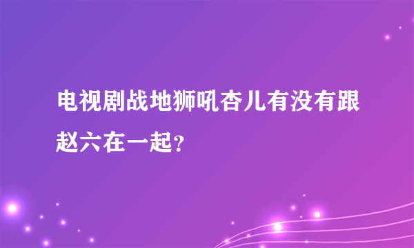 电视剧战地狮吼杏儿有没有跟赵六在一起？