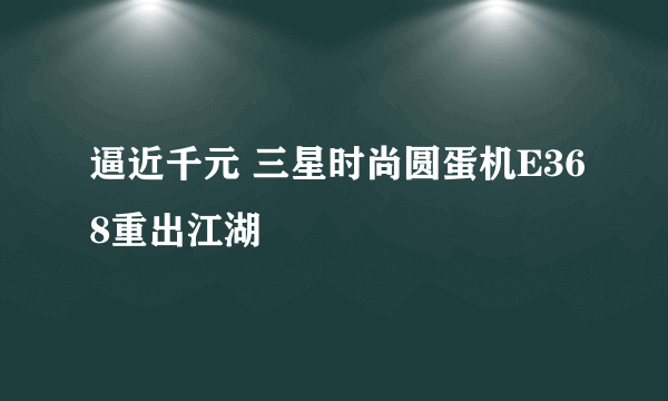 逼近千元 三星时尚圆蛋机E368重出江湖