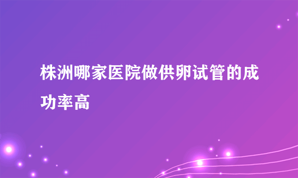 株洲哪家医院做供卵试管的成功率高