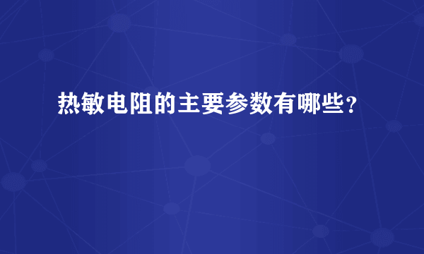 热敏电阻的主要参数有哪些？