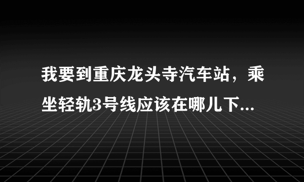 我要到重庆龙头寺汽车站，乘坐轻轨3号线应该在哪儿下车，求救，急！！！