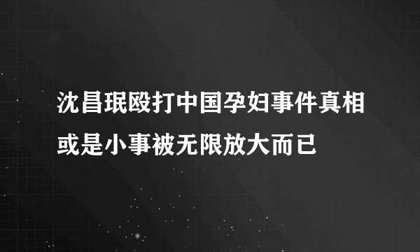 沈昌珉殴打中国孕妇事件真相或是小事被无限放大而已