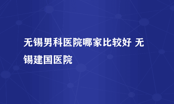 无锡男科医院哪家比较好 无锡建国医院