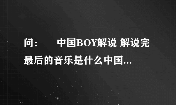 问：￼ 中国BOY解说 解说完最后的音乐是什么中国BOY解说最后有一个背景音乐 是一个 女的唱的