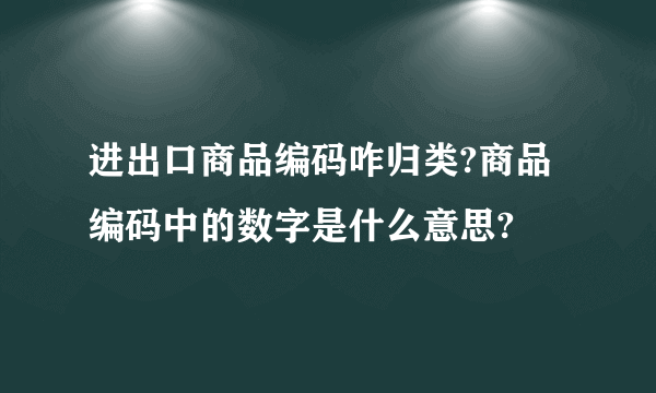 进出口商品编码咋归类?商品编码中的数字是什么意思?