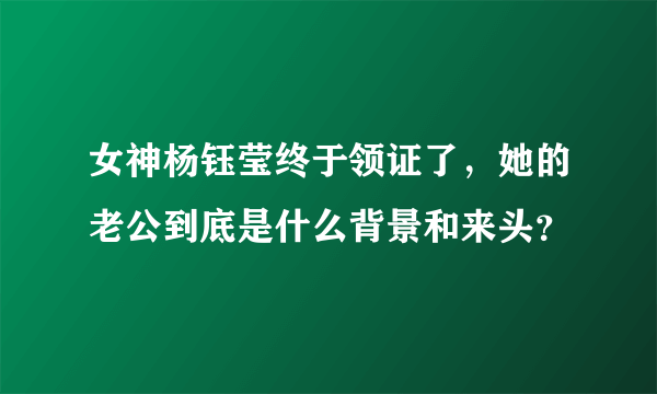 女神杨钰莹终于领证了，她的老公到底是什么背景和来头？