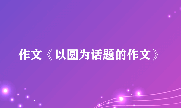 作文《以圆为话题的作文》